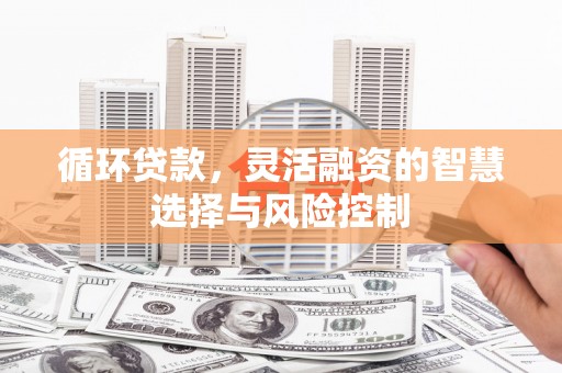 克山循环贷款，灵活融资的智慧选择与风险控制