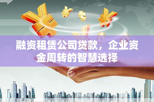 克山融资租赁公司贷款，企业资金周转的智慧选择