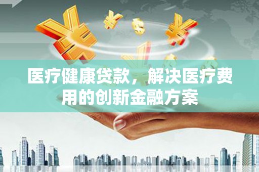 克山医疗健康贷款，解决医疗费用的创新金融方案